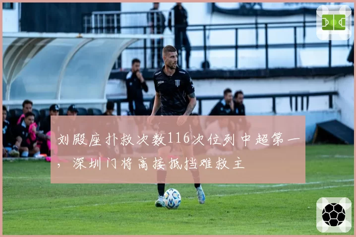 刘殿座扑救次数116次位列中超第一,深圳门将高接抵挡难救主