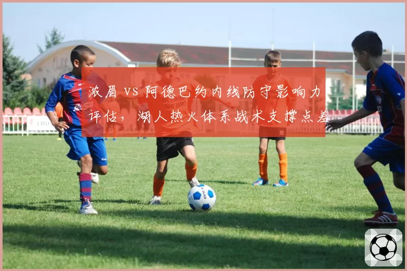 浓眉 vs 阿德巴约内线防守影响力评估,湖人热火体系战术支撑点差异