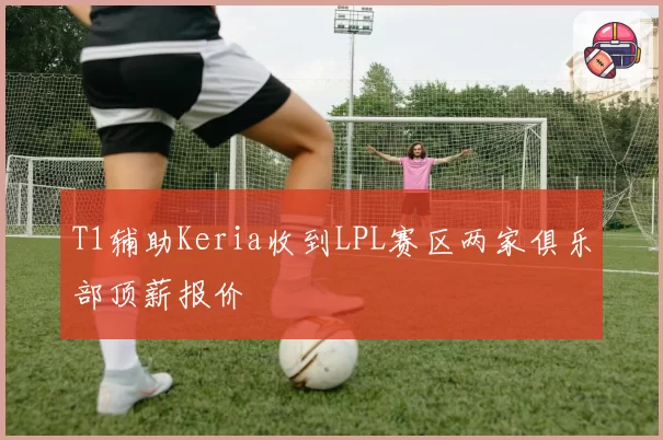 T1辅助Keria收到LPL赛区两家俱乐部顶薪报价