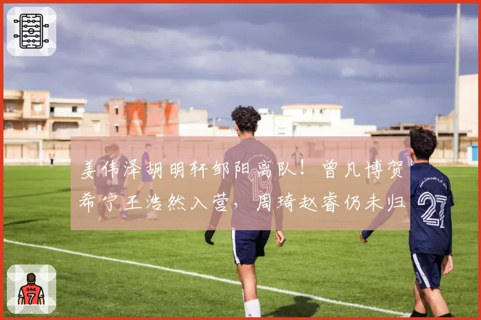 姜伟泽胡明轩邹阳离队!曾凡博贺希宁王浩然入营,周琦赵睿仍未归