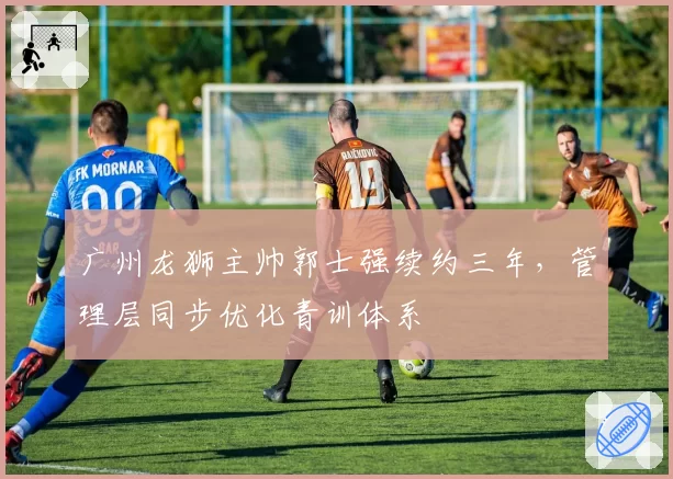 广州龙狮主帅郭士强续约三年,管理层同步优化青训体系