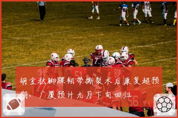 胡金秋脚踝韧带撕裂术后康复超预期,广厦预计九月下旬回归