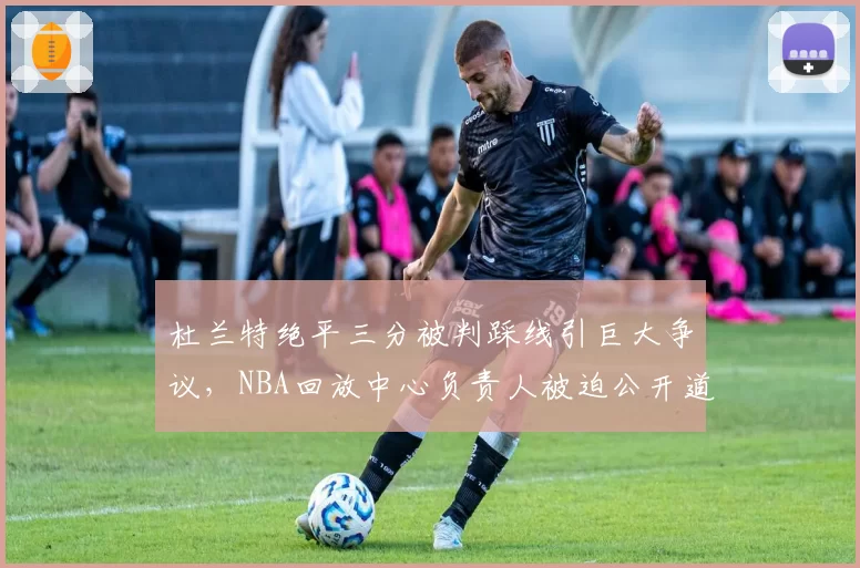 杜兰特绝平三分被判踩线引巨大争议,NBA回放中心负责人被迫公开道歉